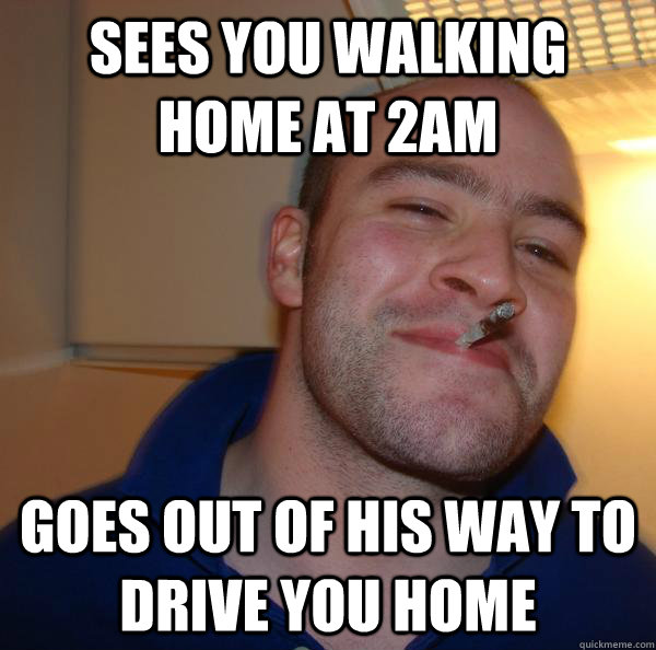 sees you walking home at 2am goes out of his way to drive yo - Good Guy Greg