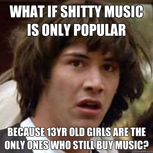 what if shitty music is only popular because 13yr old girls - conspiracy keanu