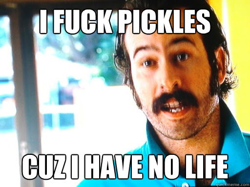 i fuck pickles cuz i have no life - pickle fucker