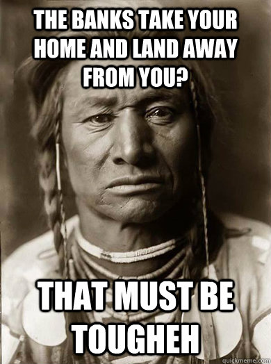 the banks take your home and land away from you that must b - Unimpressed American Indian