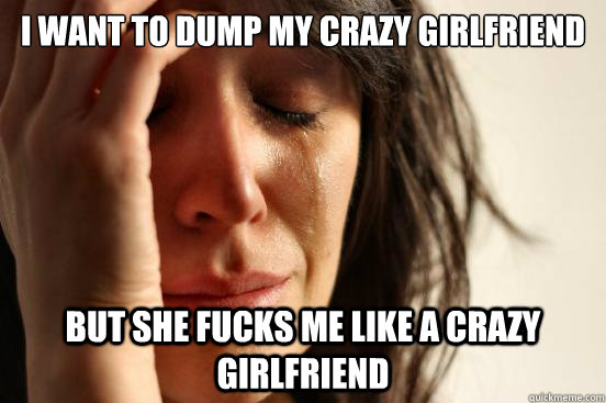 i want to dump my crazy girlfriend but she fucks me like a c - First World Problems