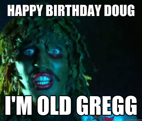 happy birthday doug im old gregg Old gregg
