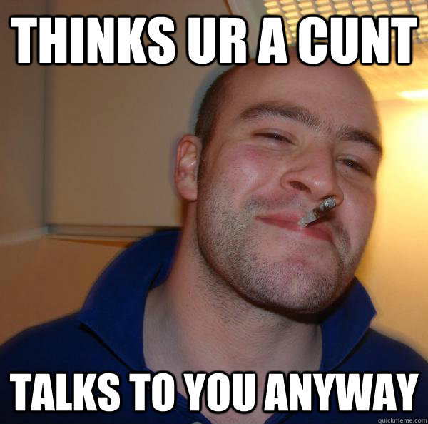 thinks ur a cunt talks to you anyway - Good Guy Greg