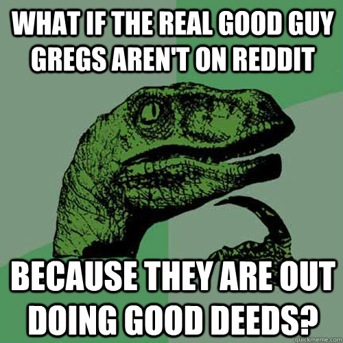 what if the real good guy gregs arent on reddit because the - Philosoraptor