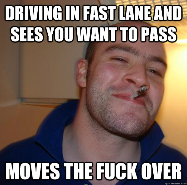 driving in fast lane and sees you want to pass moves the fuc - Good Guy Greg
