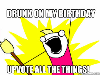 drunk on my birthday upvote all the things - All The Things