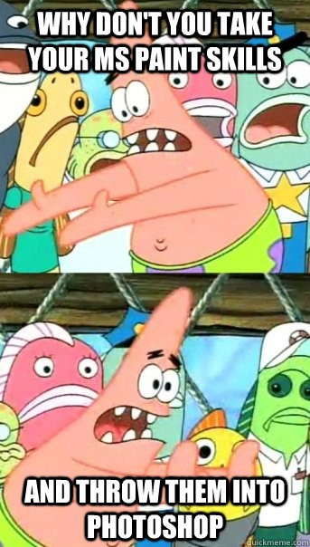 why dont you take your ms paint skills and throw them into - Push it somewhere else Patrick