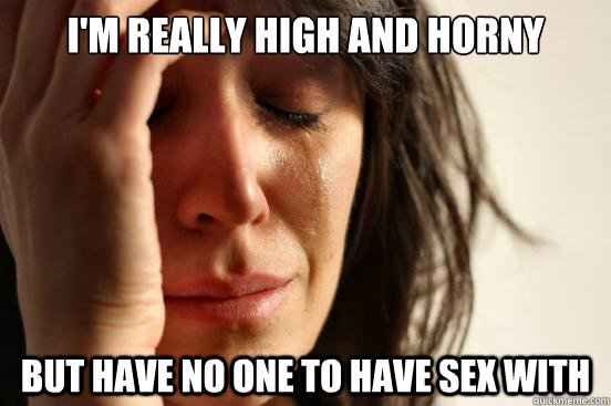 im really high and horny but have no one to have sex with - First World Problems