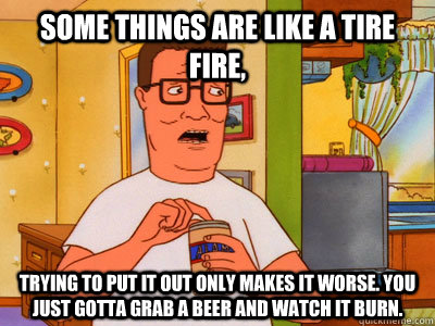 some things are like a tire fire trying to put it out only - Hank Hill Wisdom