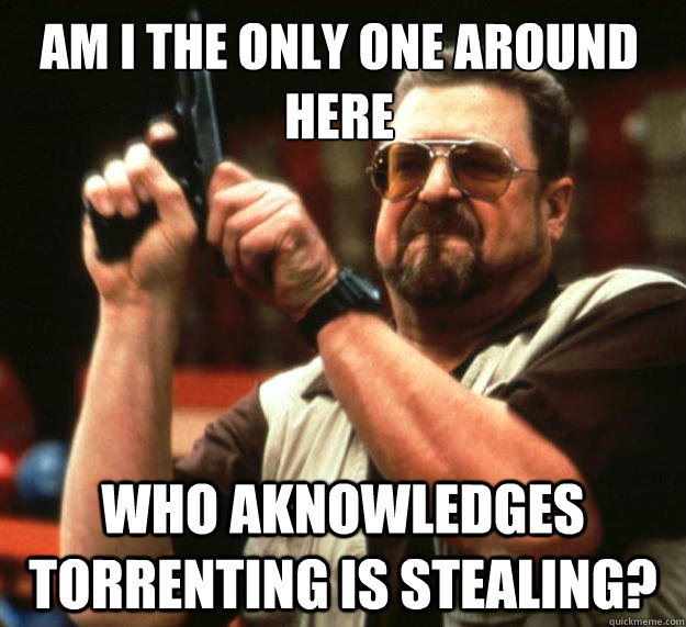 am i the only one around here who aknowledges torrenting is - Walter