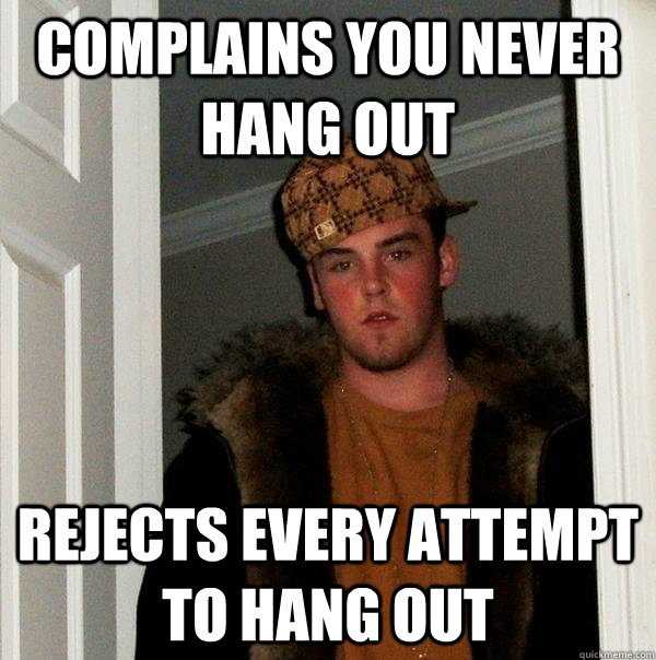complains you never hang out rejects every attempt to hang o - Scumbag Steve