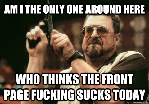 am i the only one around here who thinks the front page fuck - Am I the only one