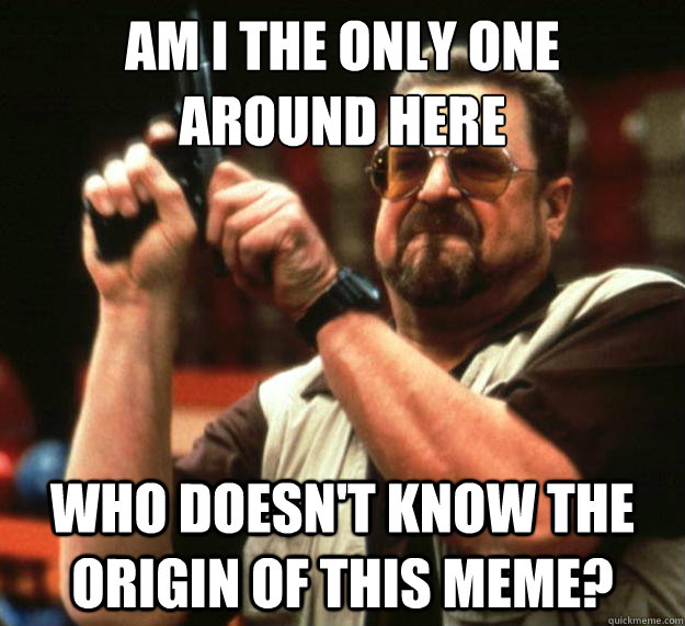 am i the only one around here who doesnt know the origin o - Angry Walter
