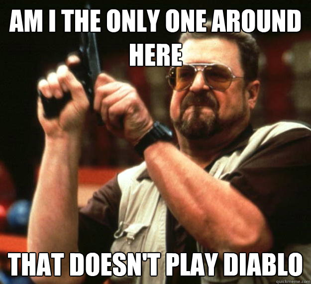 am i the only one around here that doesnt play diablo - Angry Walter