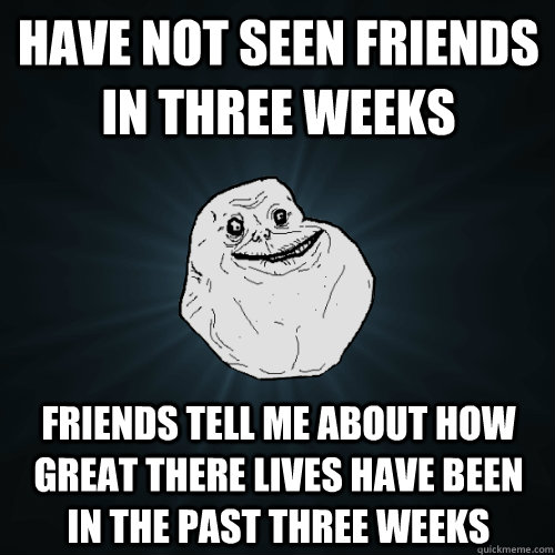 have not seen friends in three weeks friends tell me about h - Forever Alone