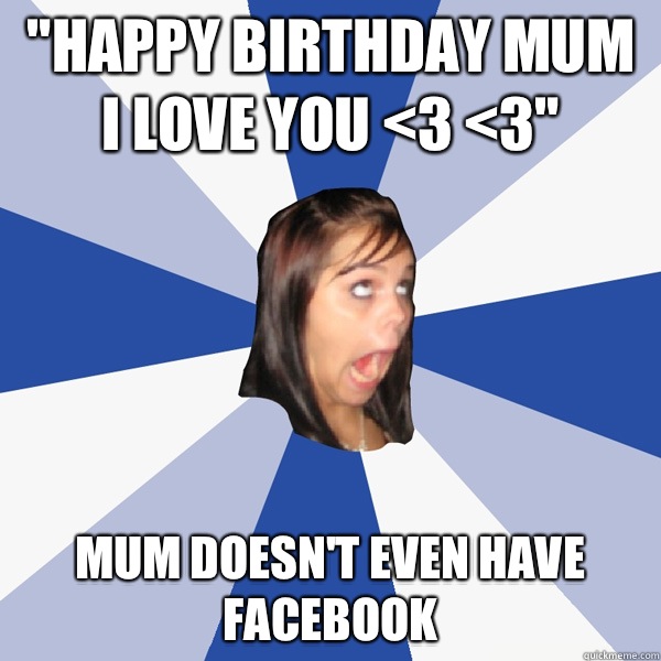 HAPPY BIRTHDAY MUM I LOVE YOU 3 3 Mum doesnt even have Faceb - Annoying Facebook Girl