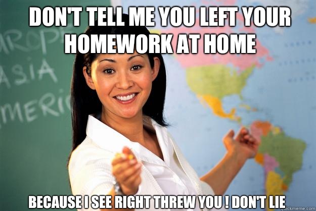 Dont tell me you left your homework at home Because I see ri - Unhelpful High School Teacher