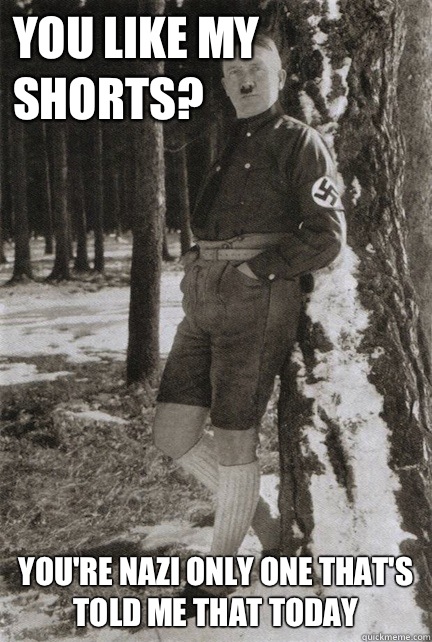 You like my shorts Youre nazi only one thats told me that to -