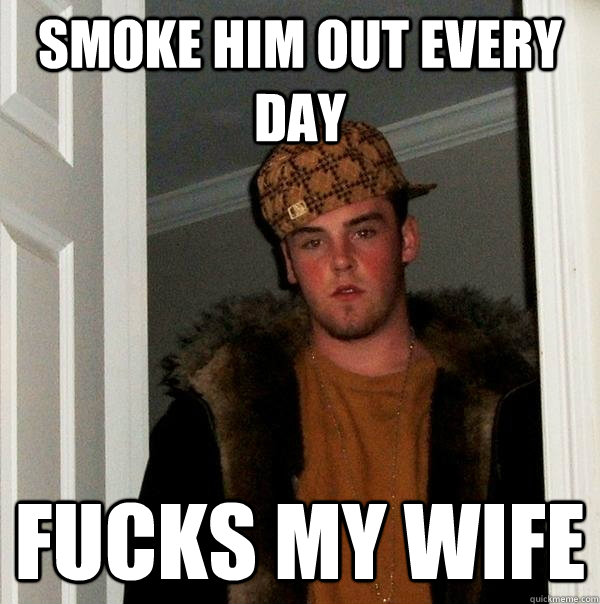 smoke him out every day fucks my wife - Scumbag Steve