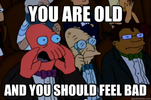 you are old and you should feel bad - Your meme is bad and you should feel bad!