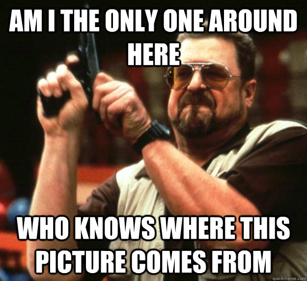 am i the only one around here who knows where this picture c - Angry Walter