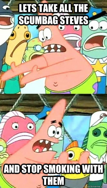 lets take all the scumbag steves and stop smoking with them - Push it somewhere else Patrick