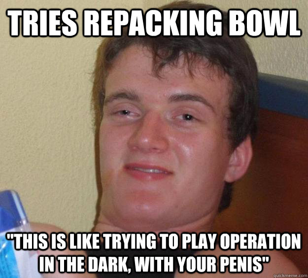 tries repacking bowl this is like trying to play operation - 10 Guy
