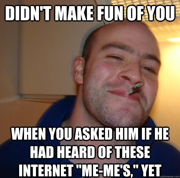 didnt make fun of you when you asked him if he had heard of - Good Guy Greg