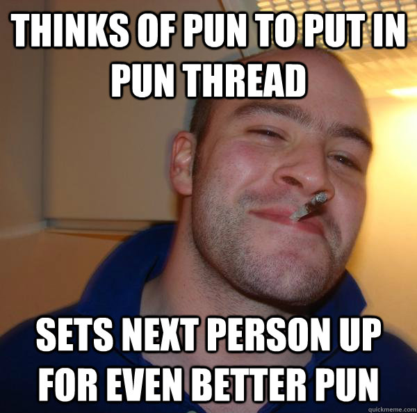 thinks of pun to put in pun thread sets next person up for e - Good Guy Greg