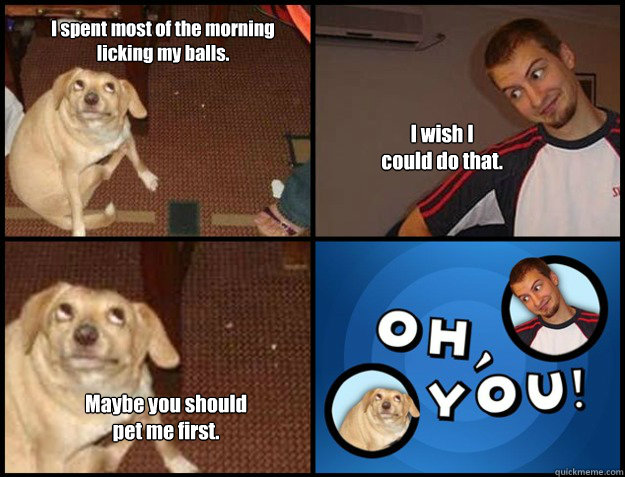 i spent most of the morning licking my balls i wish i coul - Oh you!
