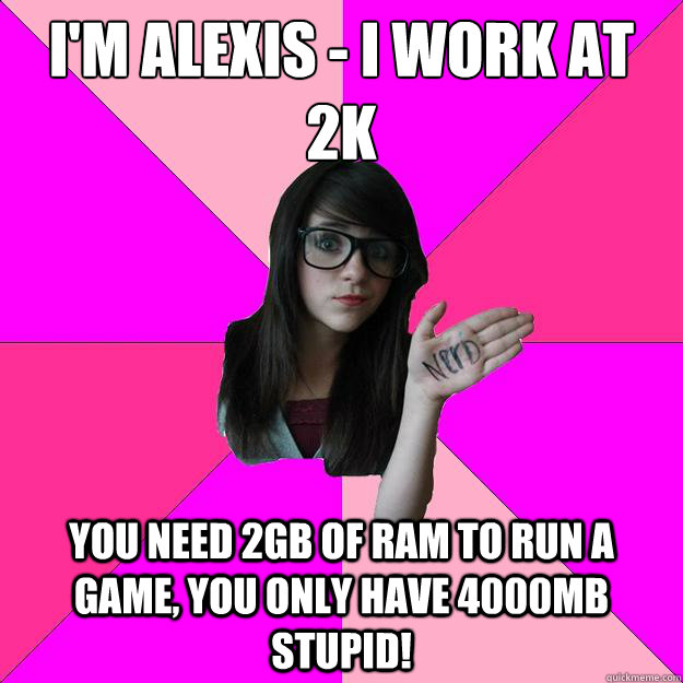 im alexis i work at 2k you need 2gb of ram to run a game - Idiot Nerd Girl