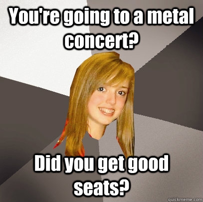 youre going to a metal concert did you get good seats - Musically Oblivious 8th Grader