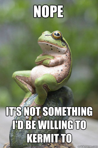 nope its not something id be willing to kermit to - Unimpressed Frog