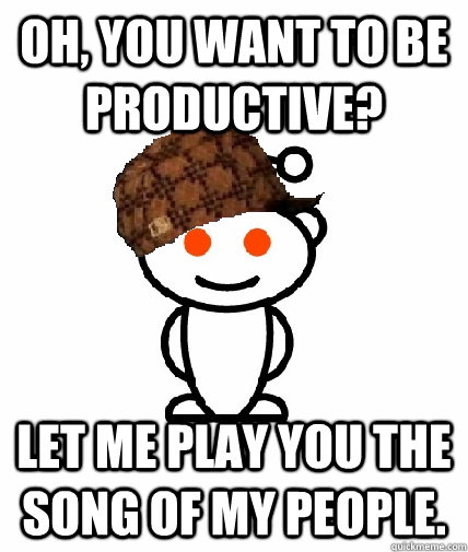 oh you want to be productive let me play you the song of m - Scumbag Reddit