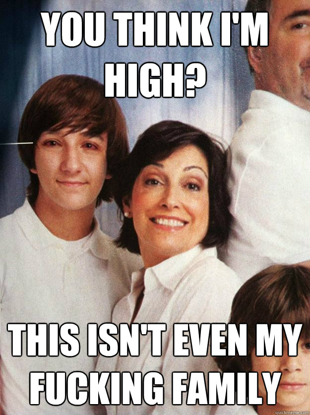 you think im high this isnt even my fucking family -