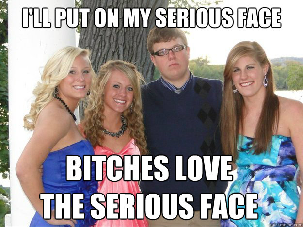 ill put on my serious face bitches love the serious face -