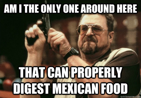 am i the only one around here that can properly digest mexic - Am I the only one