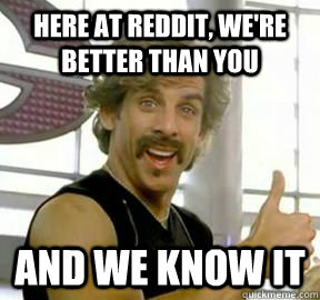 here at reddit were better than you and we know it -