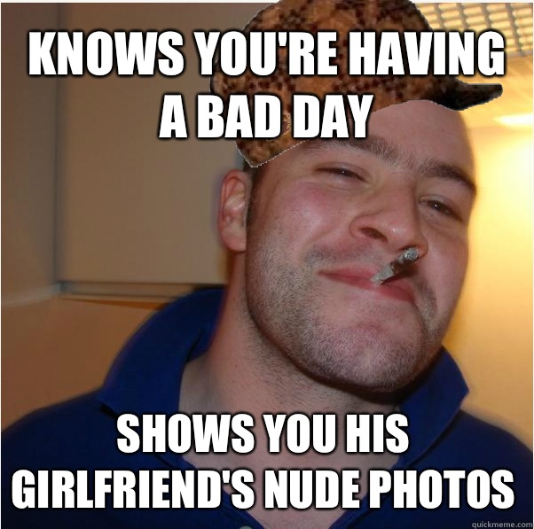 Knows youre having a bad day Shows you his girlfriends nude - Scumbag GGG