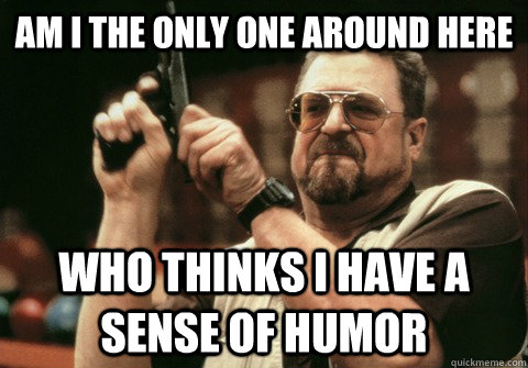 am i the only one around here who thinks i have a sense of h - Am I the only one