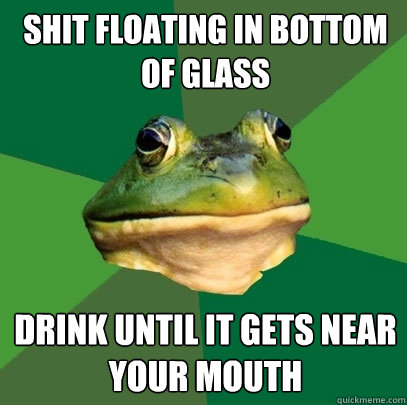 shit floating in bottom of glass drink until it gets near yo - Foul Bachelor Frog
