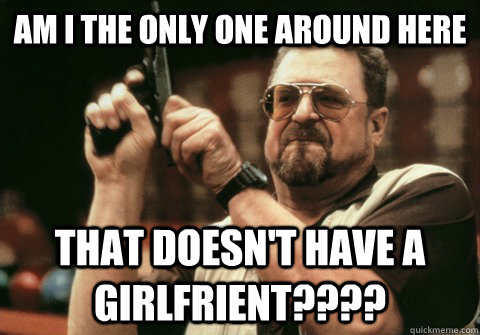 am i the only one around here that doesnt have a girlfrient - Am I the only one