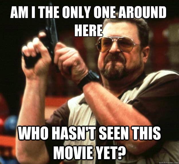am i the only one around here who hasnt seen this movie yet - Walter