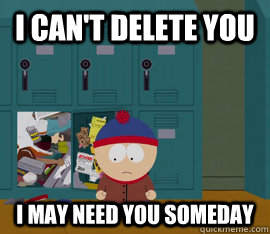 i cant delete you i may need you someday - Hoarding stan