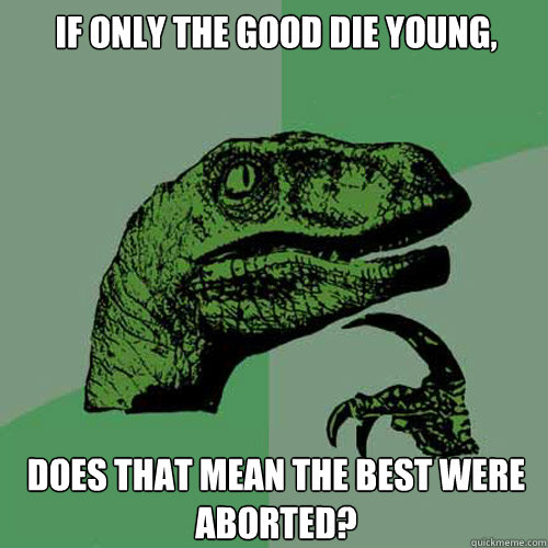 if only the good die young does that mean the best were abo - Philosoraptor