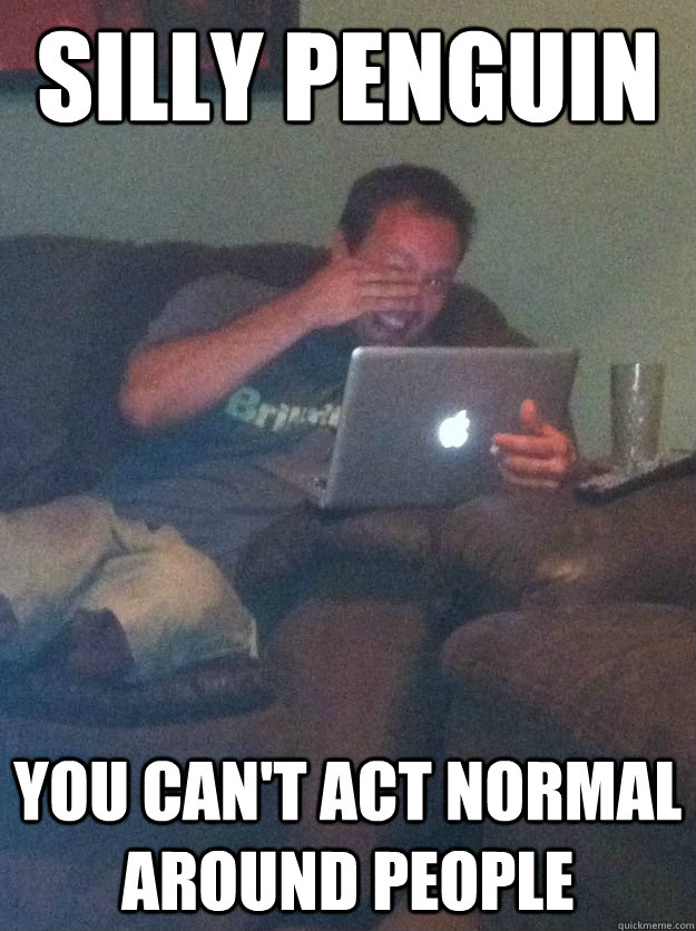 silly penguin you cant act normal around people -