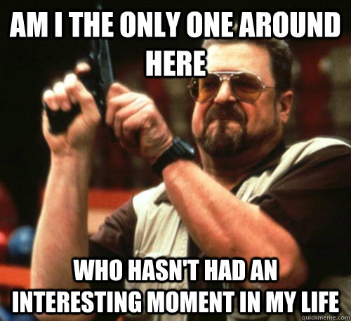 am i the only one around here who hasnt had an interesting - Am I The Only One Around Here