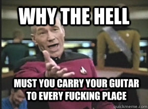 why the hell must you carry your guitar to every fucking pla - Annoyed Picard