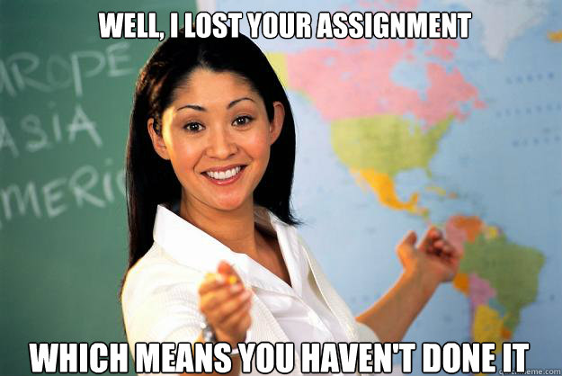 well i lost your assignment which means you havent done it - Unhelpful High School Teacher