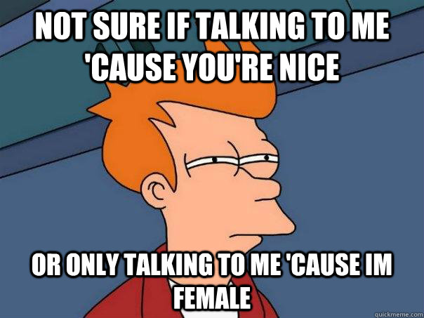 not sure if talking to me cause youre nice or only talking - Futurama Fry